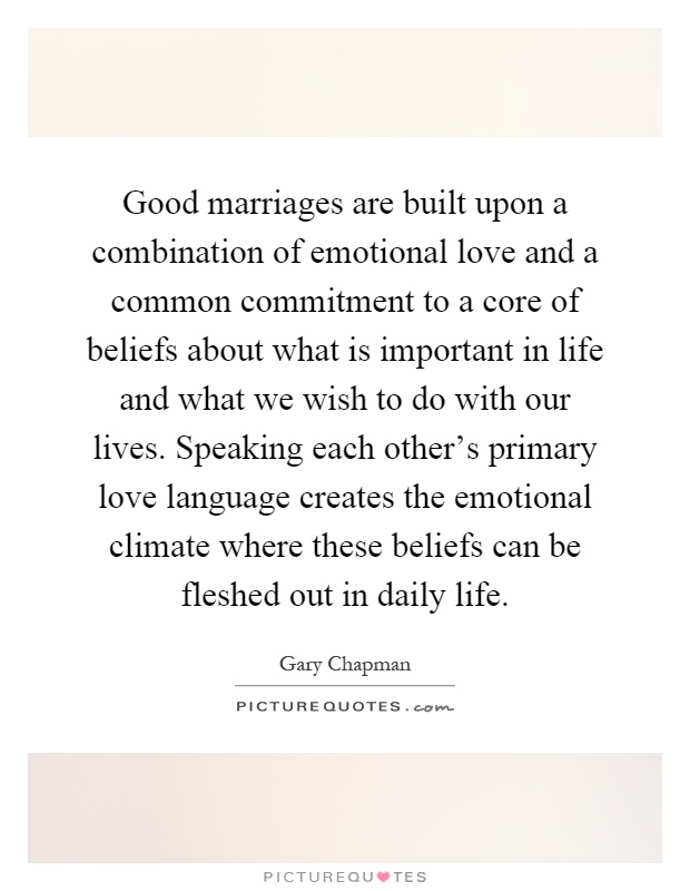 Good marriages are built upon a combination of emotional love and a common commitment to a core of beliefs about what is important in life and what we wish to do with our lives. Speaking each other's primary love language creates the emotional climate where these beliefs can be fleshed out in daily life Picture Quote #1