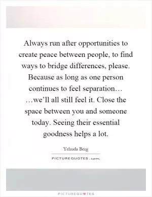 Always run after opportunities to create peace between people, to find ways to bridge differences, please. Because as long as one person continues to feel separation… …we’ll all still feel it. Close the space between you and someone today. Seeing their essential goodness helps a lot Picture Quote #1