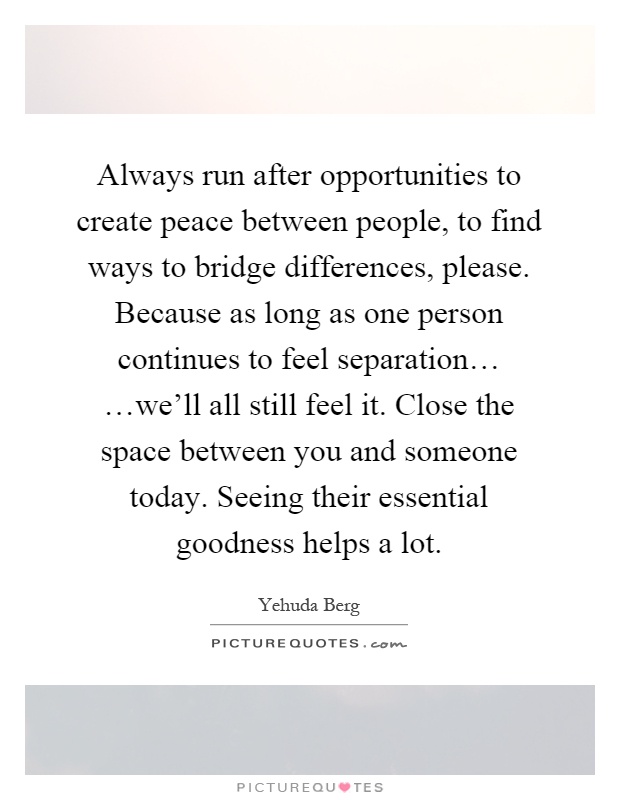 Always run after opportunities to create peace between people, to find ways to bridge differences, please. Because as long as one person continues to feel separation… …we'll all still feel it. Close the space between you and someone today. Seeing their essential goodness helps a lot Picture Quote #1