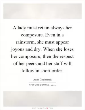 A lady must retain always her composure. Even in a rainstorm, she must appear joyous and dry. When she loses her composure, then the respect of her peers and her staff will follow in short order Picture Quote #1