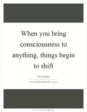 When you bring consciousness to anything, things begin to shift Picture Quote #1