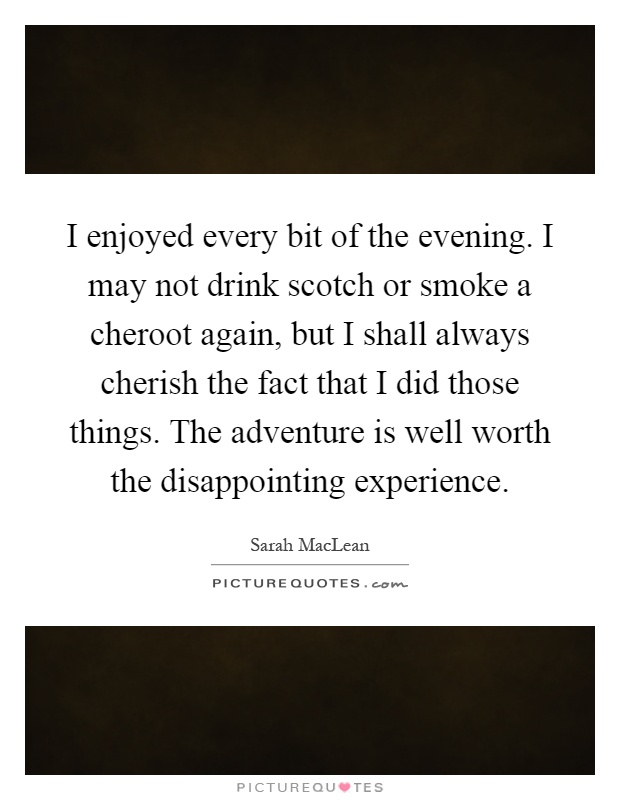 I enjoyed every bit of the evening. I may not drink scotch or smoke a cheroot again, but I shall always cherish the fact that I did those things. The adventure is well worth the disappointing experience Picture Quote #1