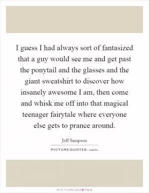 I guess I had always sort of fantasized that a guy would see me and get past the ponytail and the glasses and the giant sweatshirt to discover how insanely awesome I am, then come and whisk me off into that magical teenager fairytale where everyone else gets to prance around Picture Quote #1
