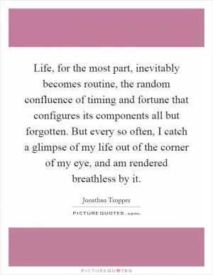 Life, for the most part, inevitably becomes routine, the random confluence of timing and fortune that configures its components all but forgotten. But every so often, I catch a glimpse of my life out of the corner of my eye, and am rendered breathless by it Picture Quote #1