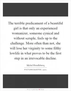 The terrible predicament of a beautiful girl is that only an experienced womanizer, someone cynical and without scruple, feels up to the challenge. More often than not, she will lose her virginity to some filthy lowlife in what proves to be the first step in an irrevocable decline Picture Quote #1