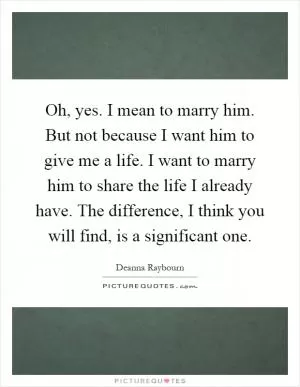Oh, yes. I mean to marry him. But not because I want him to give me a life. I want to marry him to share the life I already have. The difference, I think you will find, is a significant one Picture Quote #1