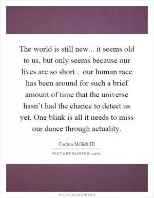 The world is still new... it seems old to us, but only seems because our lives are so short... our human race has been around for such a brief amount of time that the universe hasn’t had the chance to detect us yet. One blink is all it needs to miss our dance through actuality Picture Quote #1