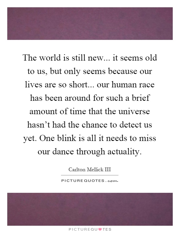 The world is still new... it seems old to us, but only seems because our lives are so short... our human race has been around for such a brief amount of time that the universe hasn't had the chance to detect us yet. One blink is all it needs to miss our dance through actuality Picture Quote #1