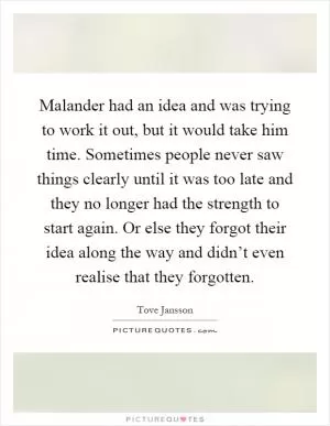 Malander had an idea and was trying to work it out, but it would take him time. Sometimes people never saw things clearly until it was too late and they no longer had the strength to start again. Or else they forgot their idea along the way and didn’t even realise that they forgotten Picture Quote #1