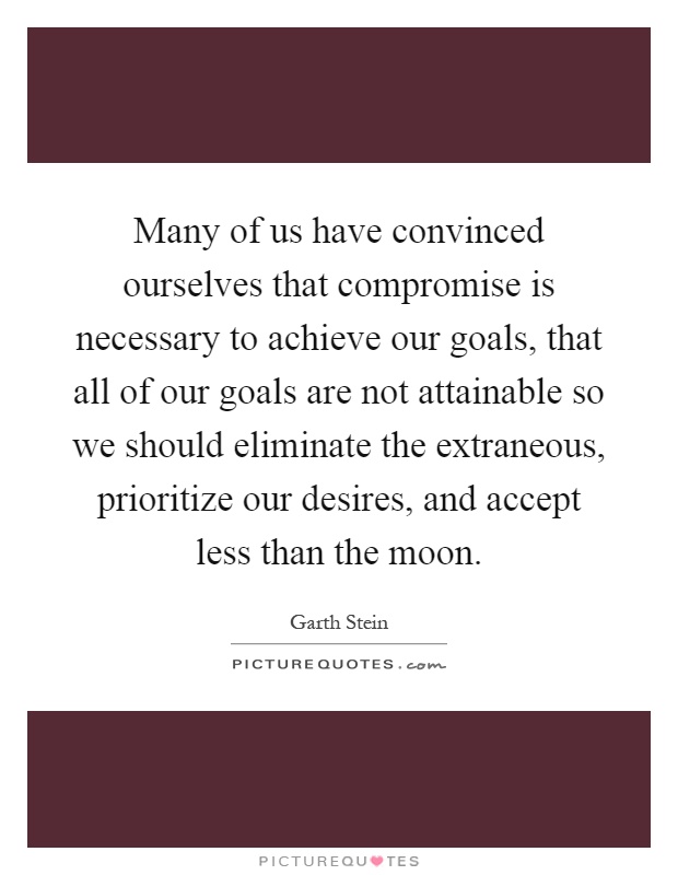 Many of us have convinced ourselves that compromise is necessary to achieve our goals, that all of our goals are not attainable so we should eliminate the extraneous, prioritize our desires, and accept less than the moon Picture Quote #1