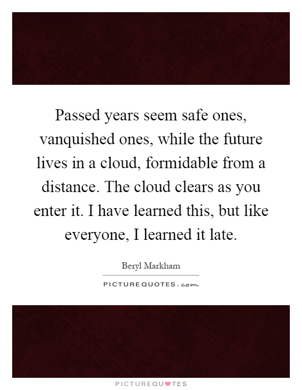 Passed years seem safe ones, vanquished ones, while the future lives in a cloud, formidable from a distance. The cloud clears as you enter it. I have learned this, but like everyone, I learned it late Picture Quote #1