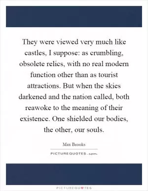 They were viewed very much like castles, I suppose: as crumbling, obsolete relics, with no real modern function other than as tourist attractions. But when the skies darkened and the nation called, both reawoke to the meaning of their existence. One shielded our bodies, the other, our souls Picture Quote #1