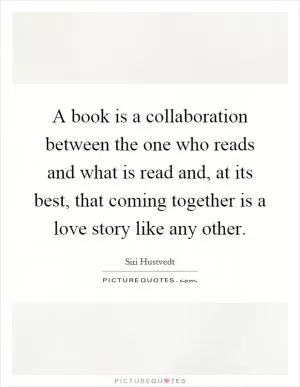 A book is a collaboration between the one who reads and what is read and, at its best, that coming together is a love story like any other Picture Quote #1