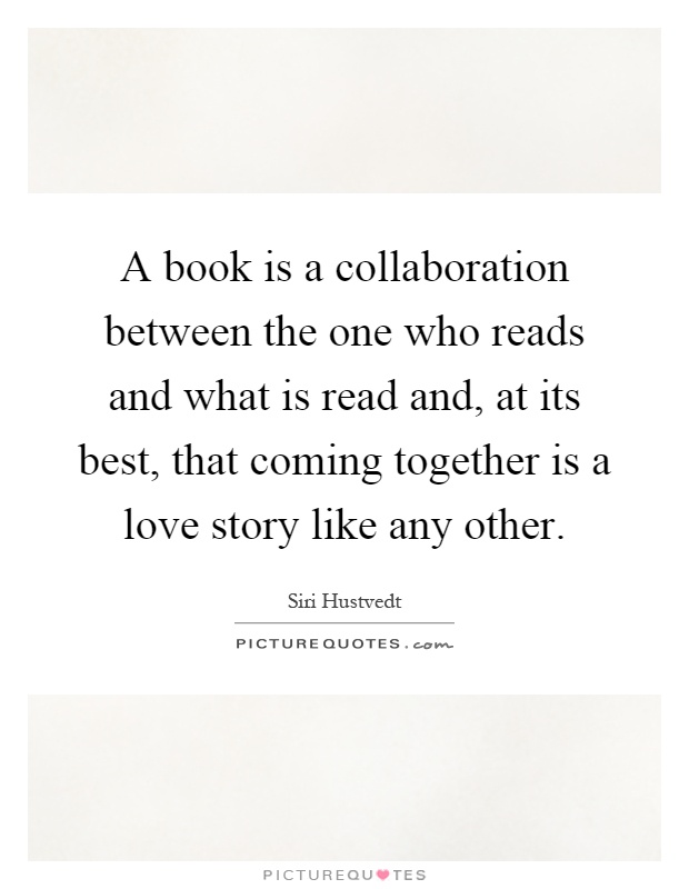 A book is a collaboration between the one who reads and what is read and, at its best, that coming together is a love story like any other Picture Quote #1