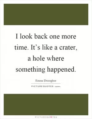 I look back one more time. It’s like a crater, a hole where something happened Picture Quote #1