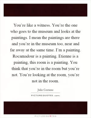 You’re like a witness. You’re the one who goes to the museum and looks at the paintings. I mean the paintings are there and you’re in the museum too, near and far away at the same time. I’m a painting. Rocamadour is a painting. Etienne is a painting, this room is a painting. You think that you’re in the room but you’re not. You’re looking at the room, you’re not in the room Picture Quote #1