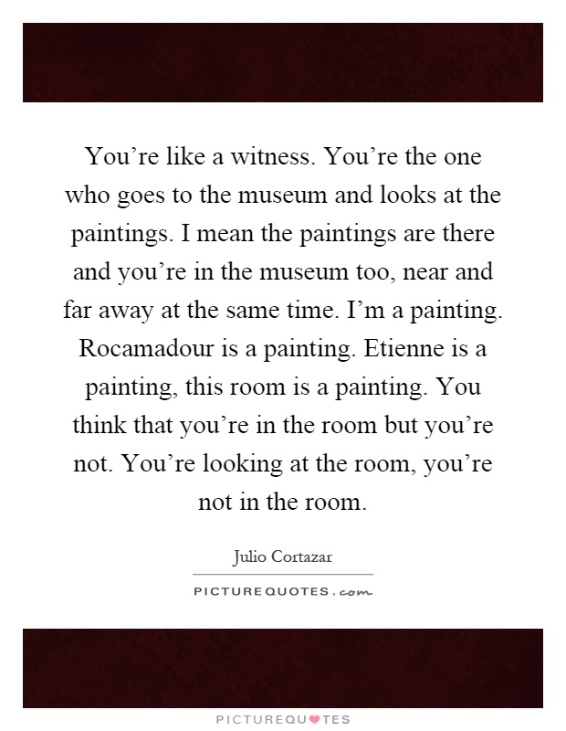 You're like a witness. You're the one who goes to the museum and looks at the paintings. I mean the paintings are there and you're in the museum too, near and far away at the same time. I'm a painting. Rocamadour is a painting. Etienne is a painting, this room is a painting. You think that you're in the room but you're not. You're looking at the room, you're not in the room Picture Quote #1