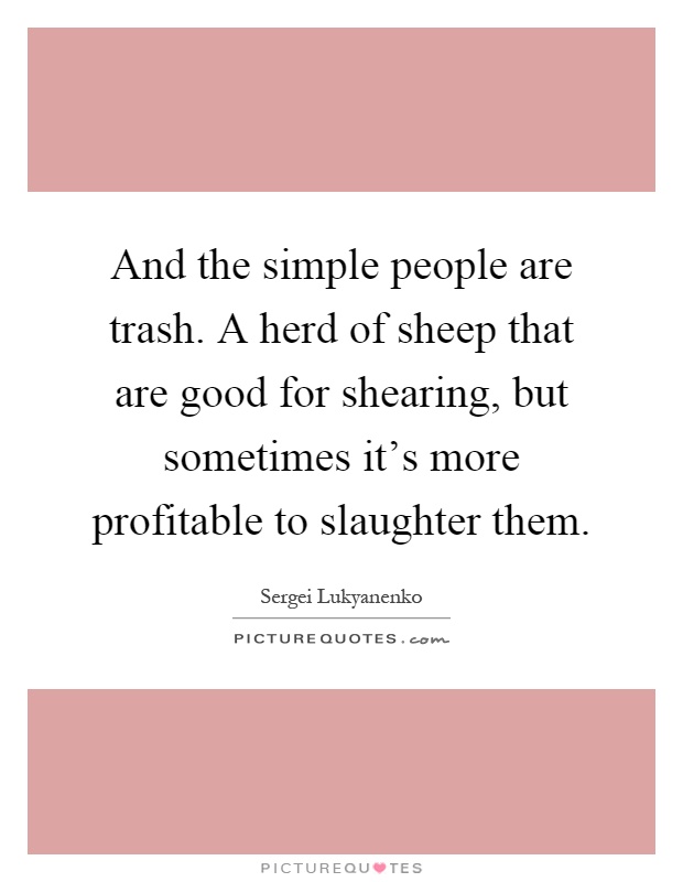 And the simple people are trash. A herd of sheep that are good for shearing, but sometimes it's more profitable to slaughter them Picture Quote #1