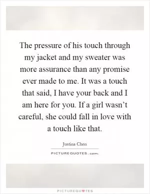 The pressure of his touch through my jacket and my sweater was more assurance than any promise ever made to me. It was a touch that said, I have your back and I am here for you. If a girl wasn’t careful, she could fall in love with a touch like that Picture Quote #1