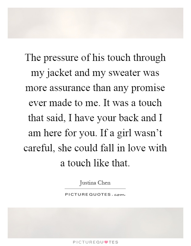 The pressure of his touch through my jacket and my sweater was more assurance than any promise ever made to me. It was a touch that said, I have your back and I am here for you. If a girl wasn't careful, she could fall in love with a touch like that Picture Quote #1