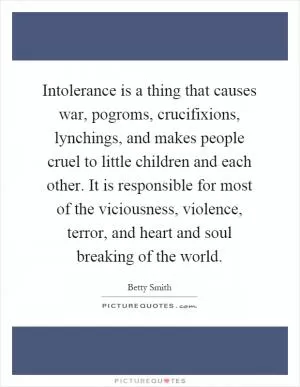 Intolerance is a thing that causes war, pogroms, crucifixions, lynchings, and makes people cruel to little children and each other. It is responsible for most of the viciousness, violence, terror, and heart and soul breaking of the world Picture Quote #1