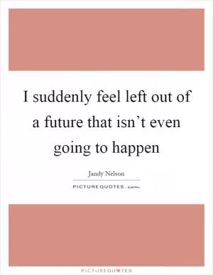 I suddenly feel left out of a future that isn’t even going to happen Picture Quote #1