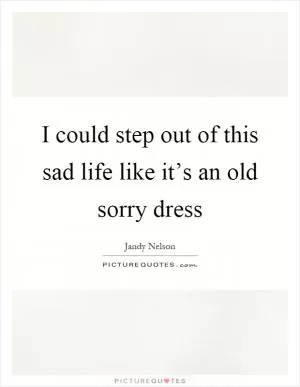 I could step out of this sad life like it’s an old sorry dress Picture Quote #1