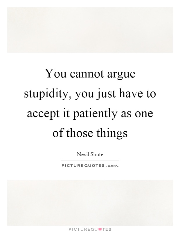 You cannot argue stupidity, you just have to accept it patiently as one of those things Picture Quote #1