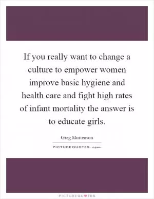 If you really want to change a culture to empower women improve basic hygiene and health care and fight high rates of infant mortality the answer is to educate girls Picture Quote #1