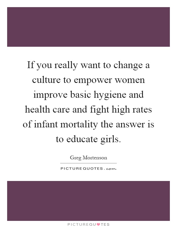 If you really want to change a culture to empower women improve basic hygiene and health care and fight high rates of infant mortality the answer is to educate girls Picture Quote #1