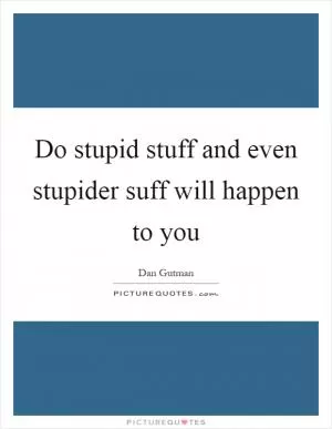 Do stupid stuff and even stupider suff will happen to you Picture Quote #1