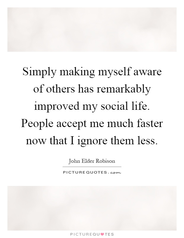 Simply making myself aware of others has remarkably improved my social life. People accept me much faster now that I ignore them less Picture Quote #1
