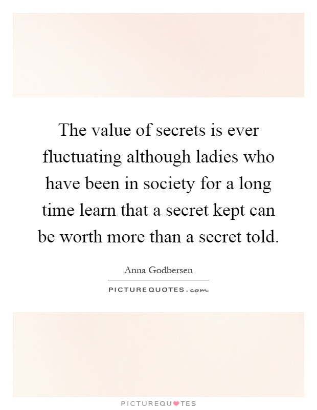 The value of secrets is ever fluctuating although ladies who have been in society for a long time learn that a secret kept can be worth more than a secret told Picture Quote #1