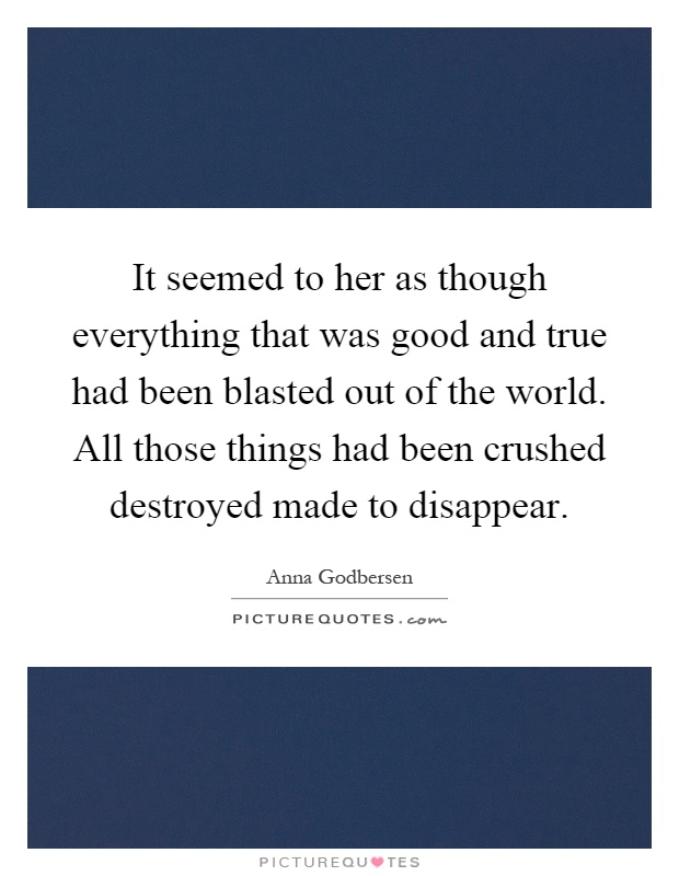 It seemed to her as though everything that was good and true had been blasted out of the world. All those things had been crushed destroyed made to disappear Picture Quote #1