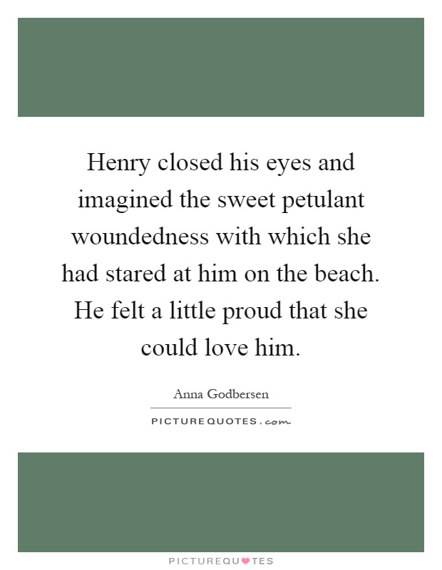 Henry closed his eyes and imagined the sweet petulant woundedness with which she had stared at him on the beach. He felt a little proud that she could love him Picture Quote #1