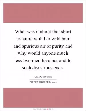What was it about that short creature with her wild hair and spurious air of purity and why would anyone much less two men love her and to such disastrous ends Picture Quote #1