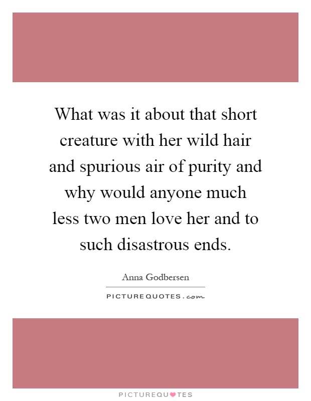 What was it about that short creature with her wild hair and spurious air of purity and why would anyone much less two men love her and to such disastrous ends Picture Quote #1