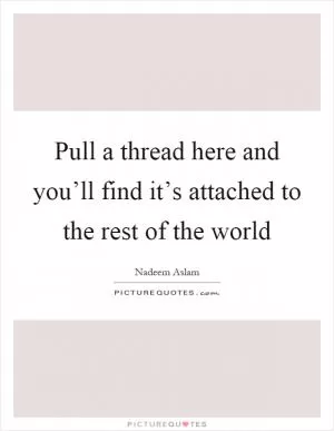 Pull a thread here and you’ll find it’s attached to the rest of the world Picture Quote #1