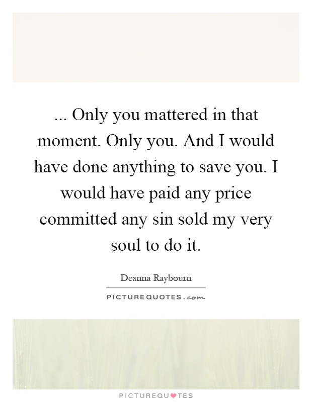 ... Only you mattered in that moment. Only you. And I would have done anything to save you. I would have paid any price committed any sin sold my very soul to do it Picture Quote #1