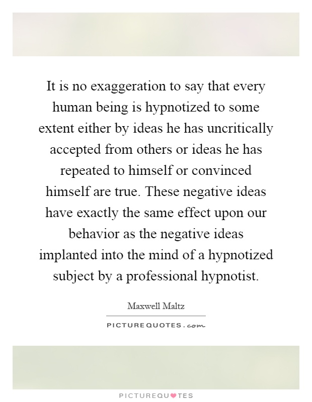 It is no exaggeration to say that every human being is hypnotized to some extent either by ideas he has uncritically accepted from others or ideas he has repeated to himself or convinced himself are true. These negative ideas have exactly the same effect upon our behavior as the negative ideas implanted into the mind of a hypnotized subject by a professional hypnotist Picture Quote #1