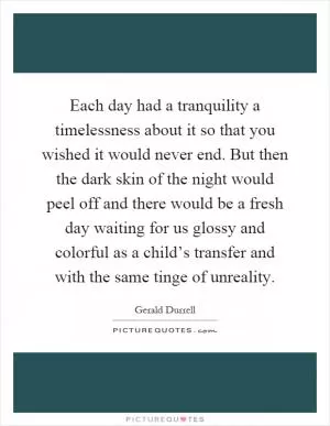 Each day had a tranquility a timelessness about it so that you wished it would never end. But then the dark skin of the night would peel off and there would be a fresh day waiting for us glossy and colorful as a child’s transfer and with the same tinge of unreality Picture Quote #1