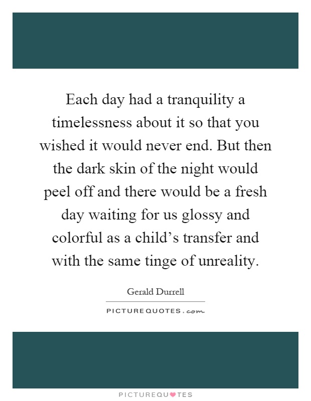 Each day had a tranquility a timelessness about it so that you wished it would never end. But then the dark skin of the night would peel off and there would be a fresh day waiting for us glossy and colorful as a child's transfer and with the same tinge of unreality Picture Quote #1