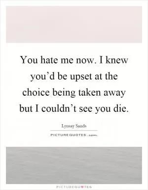 You hate me now. I knew you’d be upset at the choice being taken away but I couldn’t see you die Picture Quote #1