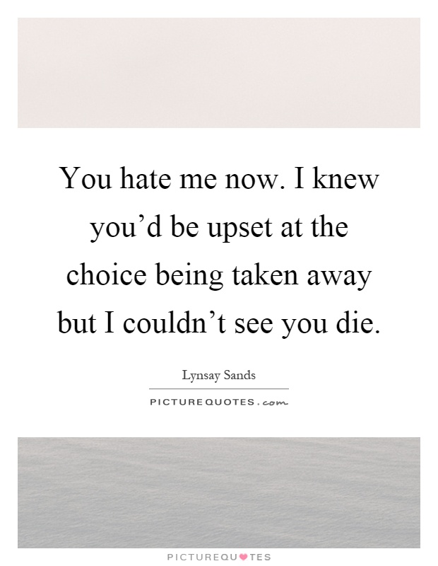 You hate me now. I knew you'd be upset at the choice being taken away but I couldn't see you die Picture Quote #1