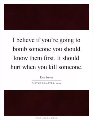 I believe if you’re going to bomb someone you should know them first. It should hurt when you kill someone Picture Quote #1