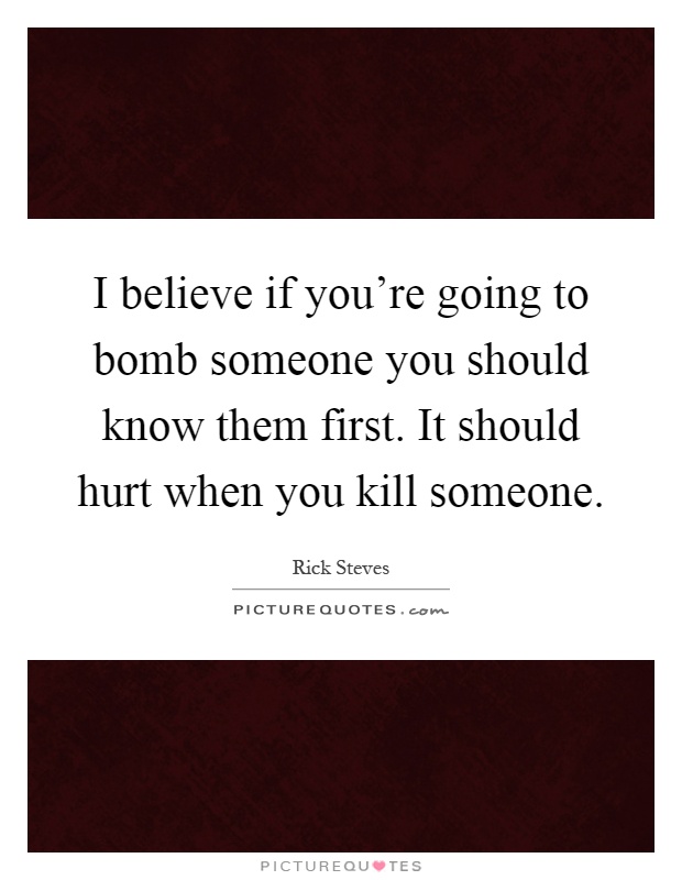 I believe if you're going to bomb someone you should know them first. It should hurt when you kill someone Picture Quote #1