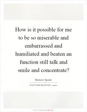 How is it possible for me to be so miserable and embarrassed and humiliated and beaten an function still talk and smile and concentrate? Picture Quote #1