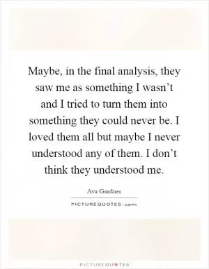 Maybe, in the final analysis, they saw me as something I wasn’t and I tried to turn them into something they could never be. I loved them all but maybe I never understood any of them. I don’t think they understood me Picture Quote #1