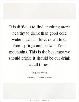 It is difficult to find anything more healthy to drink than good cold water, such as flows down to us from springs and snows of our mountains. This is the beverage we should drink. It should be our drink at all times Picture Quote #1