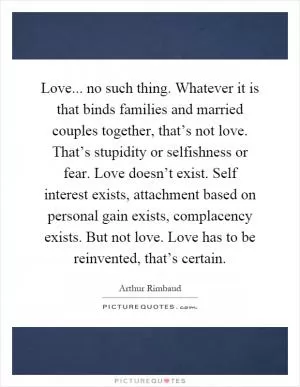 Love... no such thing. Whatever it is that binds families and married couples together, that’s not love. That’s stupidity or selfishness or fear. Love doesn’t exist. Self interest exists, attachment based on personal gain exists, complacency exists. But not love. Love has to be reinvented, that’s certain Picture Quote #1